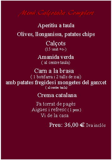Cuadro de texto:     Menú Calçotada Complert      Aperitiu a taulaOlives, llonganissa, patates chipsCalçots(15 unit +o-)Amanida verda( al centre taula)Carn a la brasa  ( 1 botifarra i 2 talls de xai)amb patates fregides i mongetes del ganxet ( al centre taula)   Crema catalana Pa torrat de pagès Aigües i refresc ( 1 pers.) Vi de la casaPreu: 31,00 € Iva inclòs