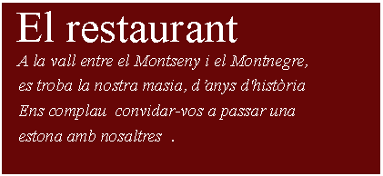 Cuadro de texto:  El restaurant    A la vall entre el Montseny i el Montnegre,    es troba la nostra masia, d’anys d'història   Ens complau  convidar-vos a passar una    estona amb nosaltres  .