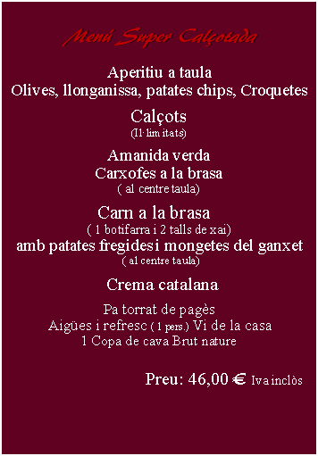 Cuadro de texto:     Menú Super Calçotada      Aperitiu a taulaOlives, llonganissa, patates chips, Croquetes Calçots(Il·limitats)Amanida verdaCarxofes a la brasa( al centre taula)Carn a la brasa  ( 1 botifarra i 2 talls de xai)amb patates fregides i mongetes del ganxet ( al centre taula)   Crema catalana Pa torrat de pagès Aigües i refresc ( 1 pers.) Vi de la casa 1 Copa de cava Brut naturePreu: 38,00 € Iva inclòs